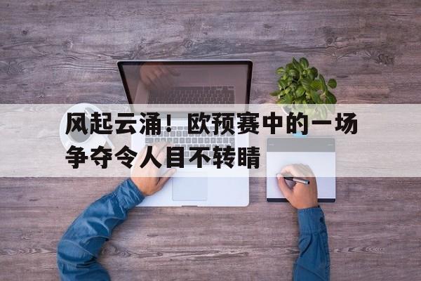 关于风起云涌！欧预赛中的一场争夺令人目不转睛的信息