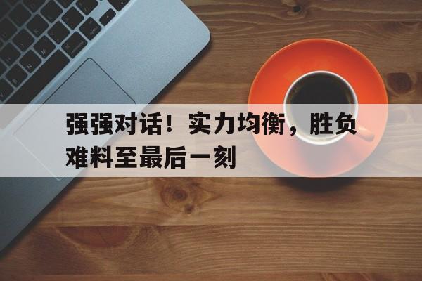 强强对话！实力均衡，胜负难料至最后一刻的简单介绍